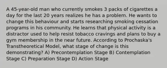 A 45-year-old man who currently smokes 3 packs of cigarettes a day for the last 20 years realizes he has a problem. He wants to change this behaviour and starts researching smoking cessation programs in his community. He learns that physical activity is a distractor used to help resist tobacco cravings and plans to buy a gym membership in the near future. According to Prochaska's Transtheoretical Model, what stage of change is this demonstrating? A) Precontemplation Stage B) Contemplation Stage C) Preparation Stage D) Action Stage