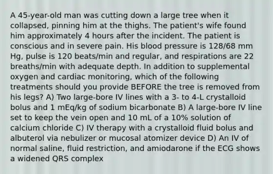 A 45-year-old man was cutting down a large tree when it collapsed, pinning him at the thighs. The patient's wife found him approximately 4 hours after the incident. The patient is conscious and in severe pain. His blood pressure is 128/68 mm Hg, pulse is 120 beats/min and regular, and respirations are 22 breaths/min with adequate depth. In addition to supplemental oxygen and cardiac monitoring, which of the following treatments should you provide BEFORE the tree is removed from his legs? A) Two large-bore IV lines with a 3- to 4-L crystalloid bolus and 1 mEq/kg of sodium bicarbonate B) A large-bore IV line set to keep the vein open and 10 mL of a 10% solution of calcium chloride C) IV therapy with a crystalloid fluid bolus and albuterol via nebulizer or mucosal atomizer device D) An IV of normal saline, fluid restriction, and amiodarone if the ECG shows a widened QRS complex