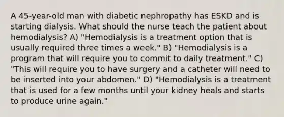 A 45-year-old man with diabetic nephropathy has ESKD and is starting dialysis. What should the nurse teach the patient about hemodialysis? A) "Hemodialysis is a treatment option that is usually required three times a week." B) "Hemodialysis is a program that will require you to commit to daily treatment." C) "This will require you to have surgery and a catheter will need to be inserted into your abdomen." D) "Hemodialysis is a treatment that is used for a few months until your kidney heals and starts to produce urine again."