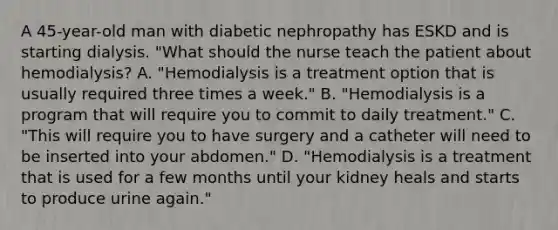 A 45-year-old man with diabetic nephropathy has ESKD and is starting dialysis. "What should the nurse teach the patient about hemodialysis? A. "Hemodialysis is a treatment option that is usually required three times a week." B. "Hemodialysis is a program that will require you to commit to daily treatment." C. "This will require you to have surgery and a catheter will need to be inserted into your abdomen." D. "Hemodialysis is a treatment that is used for a few months until your kidney heals and starts to produce urine again."