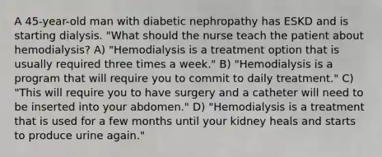 A 45-year-old man with diabetic nephropathy has ESKD and is starting dialysis. "What should the nurse teach the patient about hemodialysis? A) "Hemodialysis is a treatment option that is usually required three times a week." B) "Hemodialysis is a program that will require you to commit to daily treatment." C) "This will require you to have surgery and a catheter will need to be inserted into your abdomen." D) "Hemodialysis is a treatment that is used for a few months until your kidney heals and starts to produce urine again."