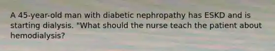 A 45-year-old man with diabetic nephropathy has ESKD and is starting dialysis. "What should the nurse teach the patient about hemodialysis?