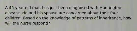 A 45-year-old man has just been diagnosed with Huntington disease. He and his spouse are concerned about their four children. Based on the knowledge of patterns of inheritance, how will the nurse respond?