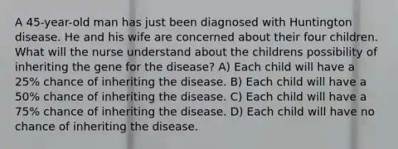 A 45-year-old man has just been diagnosed with Huntington disease. He and his wife are concerned about their four children. What will the nurse understand about the childrens possibility of inheriting the gene for the disease? A) Each child will have a 25% chance of inheriting the disease. B) Each child will have a 50% chance of inheriting the disease. C) Each child will have a 75% chance of inheriting the disease. D) Each child will have no chance of inheriting the disease.