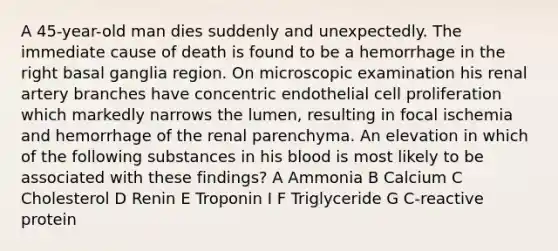 A 45-year-old man dies suddenly and unexpectedly. The immediate cause of death is found to be a hemorrhage in the right basal ganglia region. On microscopic examination his renal artery branches have concentric endothelial cell proliferation which markedly narrows the lumen, resulting in focal ischemia and hemorrhage of the renal parenchyma. An elevation in which of the following substances in his blood is most likely to be associated with these findings? A Ammonia B Calcium C Cholesterol D Renin E Troponin I F Triglyceride G C-reactive protein