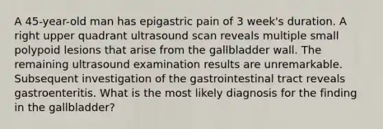 A 45-year-old man has epigastric pain of 3 week's duration. A right upper quadrant ultrasound scan reveals multiple small polypoid lesions that arise from the gallbladder wall. The remaining ultrasound examination results are unremarkable. Subsequent investigation of the gastrointestinal tract reveals gastroenteritis. What is the most likely diagnosis for the finding in the gallbladder?