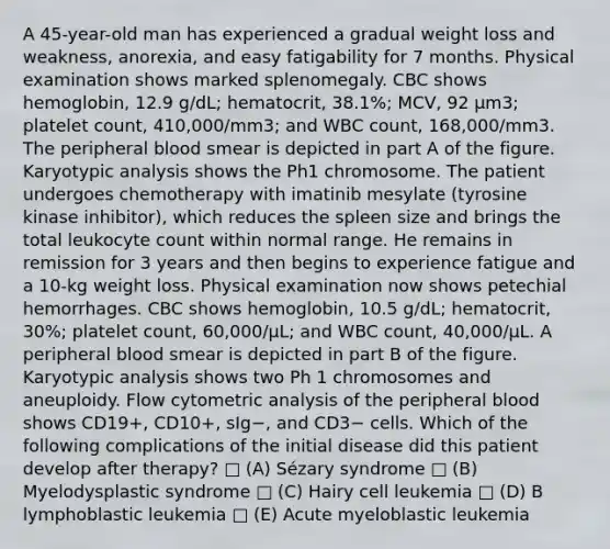 A 45-year-old man has experienced a gradual weight loss and weakness, anorexia, and easy fatigability for 7 months. Physical examination shows marked splenomegaly. CBC shows hemoglobin, 12.9 g/dL; hematocrit, 38.1%; MCV, 92 μm3; platelet count, 410,000/mm3; and WBC count, 168,000/mm3. The peripheral blood smear is depicted in part A of the figure. Karyotypic analysis shows the Ph1 chromosome. The patient undergoes chemotherapy with imatinib mesylate (tyrosine kinase inhibitor), which reduces the spleen size and brings the total leukocyte count within normal range. He remains in remission for 3 years and then begins to experience fatigue and a 10-kg weight loss. Physical examination now shows petechial hemorrhages. CBC shows hemoglobin, 10.5 g/dL; hematocrit, 30%; platelet count, 60,000/μL; and WBC count, 40,000/μL. A peripheral blood smear is depicted in part B of the figure. Karyotypic analysis shows two Ph 1 chromosomes and aneuploidy. Flow cytometric analysis of the peripheral blood shows CD19+, CD10+, sIg−, and CD3− cells. Which of the following complications of the initial disease did this patient develop after therapy? □ (A) Sézary syndrome □ (B) Myelodysplastic syndrome □ (C) Hairy cell leukemia □ (D) B lymphoblastic leukemia □ (E) Acute myeloblastic leukemia