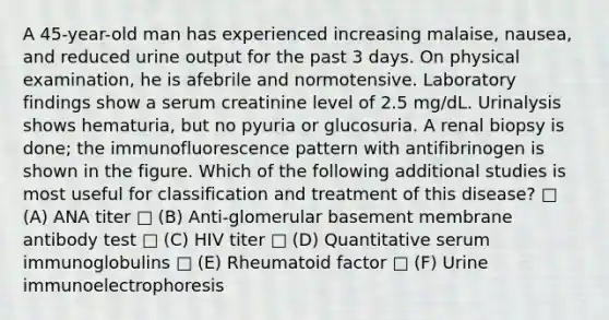 A 45-year-old man has experienced increasing malaise, nausea, and reduced urine output for the past 3 days. On physical examination, he is afebrile and normotensive. Laboratory findings show a serum creatinine level of 2.5 mg/dL. Urinalysis shows hematuria, but no pyuria or glucosuria. A renal biopsy is done; the immunofluorescence pattern with antifibrinogen is shown in the figure. Which of the following additional studies is most useful for classification and treatment of this disease? □ (A) ANA titer □ (B) Anti-glomerular basement membrane antibody test □ (C) HIV titer □ (D) Quantitative serum immunoglobulins □ (E) Rheumatoid factor □ (F) Urine immunoelectrophoresis