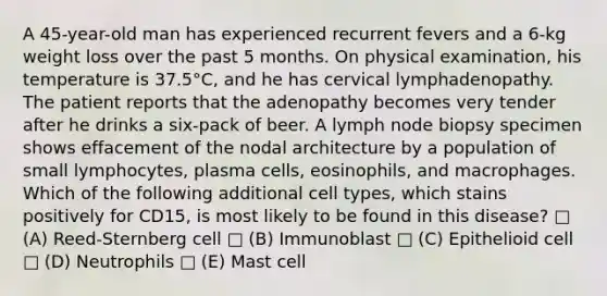 A 45-year-old man has experienced recurrent fevers and a 6-kg weight loss over the past 5 months. On physical examination, his temperature is 37.5°C, and he has cervical lymphadenopathy. The patient reports that the adenopathy becomes very tender after he drinks a six-pack of beer. A lymph node biopsy specimen shows effacement of the nodal architecture by a population of small lymphocytes, plasma cells, eosinophils, and macrophages. Which of the following additional cell types, which stains positively for CD15, is most likely to be found in this disease? □ (A) Reed-Sternberg cell □ (B) Immunoblast □ (C) Epithelioid cell □ (D) Neutrophils □ (E) Mast cell