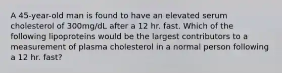 A 45-year-old man is found to have an elevated serum cholesterol of 300mg/dL after a 12 hr. fast. Which of the following lipoproteins would be the largest contributors to a measurement of plasma cholesterol in a normal person following a 12 hr. fast?