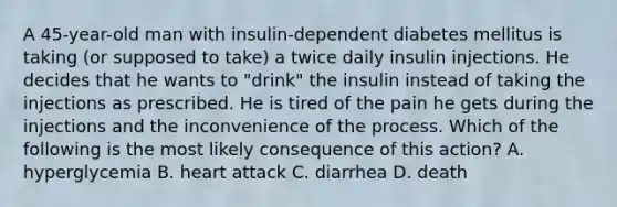 A 45-year-old man with insulin-dependent diabetes mellitus is taking (or supposed to take) a twice daily insulin injections. He decides that he wants to "drink" the insulin instead of taking the injections as prescribed. He is tired of the pain he gets during the injections and the inconvenience of the process. Which of the following is the most likely consequence of this action? A. hyperglycemia B. heart attack C. diarrhea D. death