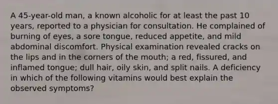 A 45-year-old man, a known alcoholic for at least the past 10 years, reported to a physician for consultation. He complained of burning of eyes, a sore tongue, reduced appetite, and mild abdominal discomfort. Physical examination revealed cracks on the lips and in the corners of the mouth; a red, fissured, and inflamed tongue; dull hair, oily skin, and split nails. A deficiency in which of the following vitamins would best explain the observed symptoms?