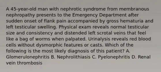 A 45-year-old man with nephrotic syndrome from membranous nephropathy presents to the Emergency Department after sudden onset of flank pain accompanied by gross hematuria and left testicular swelling. Physical exam reveals normal testicular size and consistency and distended left scrotal veins that feel like a bag of worms when palpated. Urinalysis reveals red blood cells without dysmorphic features or casts. Which of the following is the most likely diagnosis of this patient? A. Glomerulonephritis B. Nephrolithiasis C. Pyelonephritis D. Renal vein thrombosis