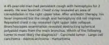 A 45-year-old man had persistent cough with hemoptysis for 2 weeks. He was feverish. Chest x-ray revealed an area of consolidation in the right upper lobe. After antibiotic therapy, his fever improved but the cough and hemoptysis did not improve. Repeated chest x-ray revealed right upper lobe collapse. Bronchoscopes examination revealed obstructing spherical polyploid mass from the main bronchus. Which of the following tumor is most likely the diagnosis? - Carcinoid tumor - Large cell carcinoma - Adenocarcinoma - Hamartoma