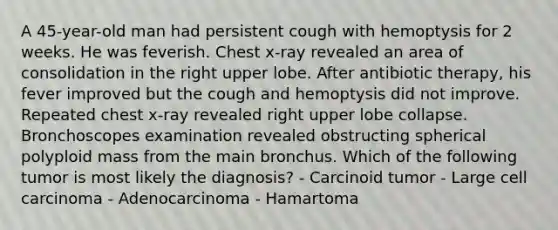 A 45-year-old man had persistent cough with hemoptysis for 2 weeks. He was feverish. Chest x-ray revealed an area of consolidation in the right upper lobe. After antibiotic therapy, his fever improved but the cough and hemoptysis did not improve. Repeated chest x-ray revealed right upper lobe collapse. Bronchoscopes examination revealed obstructing spherical polyploid mass from the main bronchus. Which of the following tumor is most likely the diagnosis? - Carcinoid tumor - Large cell carcinoma - Adenocarcinoma - Hamartoma