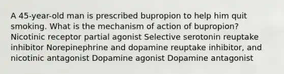 A 45-year-old man is prescribed bupropion to help him quit smoking. What is the mechanism of action of bupropion? Nicotinic receptor partial agonist Selective serotonin reuptake inhibitor Norepinephrine and dopamine reuptake inhibitor, and nicotinic antagonist Dopamine agonist Dopamine antagonist