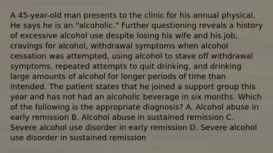 A 45-year-old man presents to the clinic for his annual physical. He says he is an "alcoholic." Further questioning reveals a history of excessive alcohol use despite losing his wife and his job, cravings for alcohol, withdrawal symptoms when alcohol cessation was attempted, using alcohol to stave off withdrawal symptoms, repeated attempts to quit drinking, and drinking large amounts of alcohol for longer periods of time than intended. The patient states that he joined a support group this year and has not had an alcoholic beverage in six months. Which of the following is the appropriate diagnosis? A. Alcohol abuse in early remission B. Alcohol abuse in sustained remission C. Severe alcohol use disorder in early remission D. Severe alcohol use disorder in sustained remission