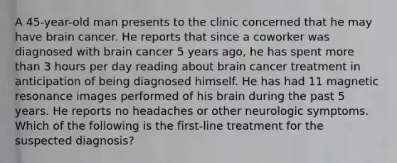 A 45-year-old man presents to the clinic concerned that he may have brain cancer. He reports that since a coworker was diagnosed with brain cancer 5 years ago, he has spent more than 3 hours per day reading about brain cancer treatment in anticipation of being diagnosed himself. He has had 11 magnetic resonance images performed of his brain during the past 5 years. He reports no headaches or other neurologic symptoms. Which of the following is the first-line treatment for the suspected diagnosis?