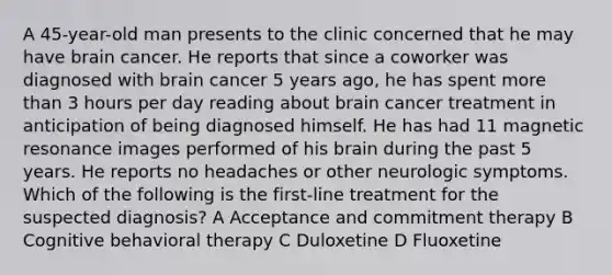 A 45-year-old man presents to the clinic concerned that he may have brain cancer. He reports that since a coworker was diagnosed with brain cancer 5 years ago, he has spent more than 3 hours per day reading about brain cancer treatment in anticipation of being diagnosed himself. He has had 11 magnetic resonance images performed of his brain during the past 5 years. He reports no headaches or other neurologic symptoms. Which of the following is the first-line treatment for the suspected diagnosis? A Acceptance and commitment therapy B Cognitive behavioral therapy C Duloxetine D Fluoxetine