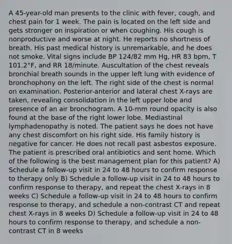 A 45-year-old man presents to the clinic with fever, cough, and chest pain for 1 week. The pain is located on the left side and gets stronger on inspiration or when coughing. His cough is nonproductive and worse at night. He reports no shortness of breath. His past medical history is unremarkable, and he does not smoke. Vital signs include BP 124/82 mm Hg, HR 83 bpm, T 101.2°F, and RR 18/minute. Auscultation of the chest reveals bronchial breath sounds in the upper left lung with evidence of bronchophony on the left. The right side of the chest is normal on examination. Posterior-anterior and lateral chest X-rays are taken, revealing consolidation in the left upper lobe and presence of an air bronchogram. A 10-mm round opacity is also found at the base of the right lower lobe. Mediastinal lymphadenopathy is noted. The patient says he does not have any chest discomfort on his right side. His family history is negative for cancer. He does not recall past asbestos exposure. The patient is prescribed oral antibiotics and sent home. Which of the following is the best management plan for this patient? A) Schedule a follow-up visit in 24 to 48 hours to confirm response to therapy only B) Schedule a follow-up visit in 24 to 48 hours to confirm response to therapy, and repeat the chest X-rays in 8 weeks C) Schedule a follow-up visit in 24 to 48 hours to confirm response to therapy, and schedule a non-contrast CT and repeat chest X-rays in 8 weeks D) Schedule a follow-up visit in 24 to 48 hours to confirm response to therapy, and schedule a non-contrast CT in 8 weeks