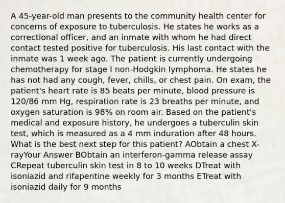 A 45-year-old man presents to the community health center for concerns of exposure to tuberculosis. He states he works as a correctional officer, and an inmate with whom he had direct contact tested positive for tuberculosis. His last contact with the inmate was 1 week ago. The patient is currently undergoing chemotherapy for stage I non-Hodgkin lymphoma. He states he has not had any cough, fever, chills, or chest pain. On exam, the patient's heart rate is 85 beats per minute, blood pressure is 120/86 mm Hg, respiration rate is 23 breaths per minute, and oxygen saturation is 98% on room air. Based on the patient's medical and exposure history, he undergoes a tuberculin skin test, which is measured as a 4 mm induration after 48 hours. What is the best next step for this patient? AObtain a chest X-rayYour Answer BObtain an interferon-gamma release assay CRepeat tuberculin skin test in 8 to 10 weeks DTreat with isoniazid and rifapentine weekly for 3 months ETreat with isoniazid daily for 9 months