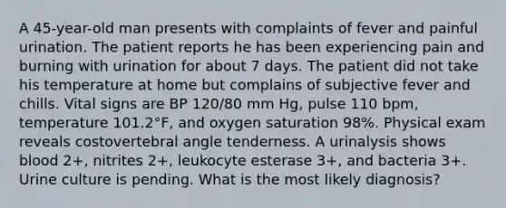 A 45-year-old man presents with complaints of fever and painful urination. The patient reports he has been experiencing pain and burning with urination for about 7 days. The patient did not take his temperature at home but complains of subjective fever and chills. Vital signs are BP 120/80 mm Hg, pulse 110 bpm, temperature 101.2°F, and oxygen saturation 98%. Physical exam reveals costovertebral angle tenderness. A urinalysis shows blood 2+, nitrites 2+, leukocyte esterase 3+, and bacteria 3+. Urine culture is pending. What is the most likely diagnosis?