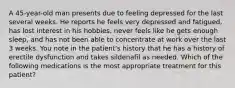 A 45-year-old man presents due to feeling depressed for the last several weeks. He reports he feels very depressed and fatigued, has lost interest in his hobbies, never feels like he gets enough sleep, and has not been able to concentrate at work over the last 3 weeks. You note in the patient's history that he has a history of erectile dysfunction and takes sildenafil as needed. Which of the following medications is the most appropriate treatment for this patient?