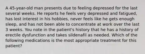 A 45-year-old man presents due to feeling depressed for the last several weeks. He reports he feels very depressed and fatigued, has lost interest in his hobbies, never feels like he gets enough sleep, and has not been able to concentrate at work over the last 3 weeks. You note in the patient's history that he has a history of erectile dysfunction and takes sildenafil as needed. Which of the following medications is the most appropriate treatment for this patient?