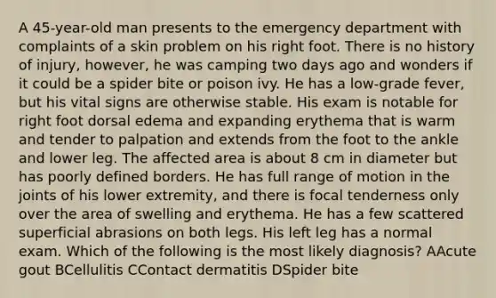 A 45-year-old man presents to the emergency department with complaints of a skin problem on his right foot. There is no history of injury, however, he was camping two days ago and wonders if it could be a spider bite or poison ivy. He has a low-grade fever, but his vital signs are otherwise stable. His exam is notable for right foot dorsal edema and expanding erythema that is warm and tender to palpation and extends from the foot to the ankle and lower leg. The affected area is about 8 cm in diameter but has poorly defined borders. He has full range of motion in the joints of his lower extremity, and there is focal tenderness only over the area of swelling and erythema. He has a few scattered superficial abrasions on both legs. His left leg has a normal exam. Which of the following is the most likely diagnosis? AAcute gout BCellulitis CContact dermatitis DSpider bite