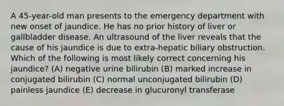 A 45-year-old man presents to the emergency department with new onset of jaundice. He has no prior history of liver or gallbladder disease. An ultrasound of the liver reveals that the cause of his jaundice is due to extra-hepatic biliary obstruction. Which of the following is most likely correct concerning his jaundice? (A) negative urine bilirubin (B) marked increase in conjugated bilirubin (C) normal unconjugated bilirubin (D) painless jaundice (E) decrease in glucuronyl transferase