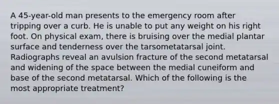 A 45-year-old man presents to the emergency room after tripping over a curb. He is unable to put any weight on his right foot. On physical exam, there is bruising over the medial plantar surface and tenderness over the tarsometatarsal joint. Radiographs reveal an avulsion fracture of the second metatarsal and widening of the space between the medial cuneiform and base of the second metatarsal. Which of the following is the most appropriate treatment?