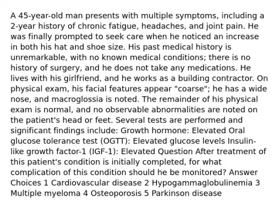 A 45-year-old man presents with multiple symptoms, including a 2-year history of chronic fatigue, headaches, and joint pain. He was finally prompted to seek care when he noticed an increase in both his hat and shoe size. His past medical history is unremarkable, with no known medical conditions; there is no history of surgery, and he does not take any medications. He lives with his girlfriend, and he works as a building contractor. On physical exam, his facial features appear "coarse"; he has a wide nose, and macroglossia is noted. The remainder of his physical exam is normal, and no observable abnormalities are noted on the patient's head or feet. Several tests are performed and significant findings include: Growth hormone: Elevated Oral glucose tolerance test (OGTT): Elevated glucose levels Insulin-like growth factor-1 (IGF-1): Elevated Question After treatment of this patient's condition is initially completed, for what complication of this condition should he be monitored? Answer Choices 1 Cardiovascular disease 2 Hypogammaglobulinemia 3 Multiple myeloma 4 Osteoporosis 5 Parkinson disease