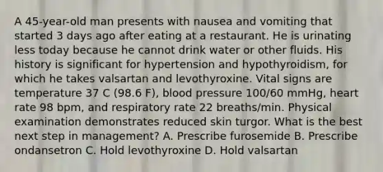 A 45-year-old man presents with nausea and vomiting that started 3 days ago after eating at a restaurant. He is urinating less today because he cannot drink water or other fluids. His history is significant for hypertension and hypothyroidism, for which he takes valsartan and levothyroxine. Vital signs are temperature 37 C (98.6 F), blood pressure 100/60 mmHg, heart rate 98 bpm, and respiratory rate 22 breaths/min. Physical examination demonstrates reduced skin turgor. What is the best next step in management? A. Prescribe furosemide B. Prescribe ondansetron C. Hold levothyroxine D. Hold valsartan