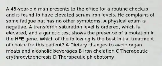 A 45-year-old man presents to the office for a routine checkup and is found to have elevated serum iron levels. He complains of some fatigue but has no other symptoms. A physical exam is negative. A transferrin saturation level is ordered, which is elevated, and a genetic test shows the presence of a mutation in the HFE gene. Which of the following is the best initial treatment of choice for this patient? A Dietary changes to avoid organ meats and alcoholic beverages B Iron chelation C Therapeutic erythrocytapheresis D Therapeutic phlebotomy