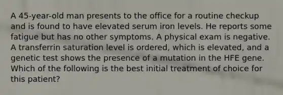 A 45-year-old man presents to the office for a routine checkup and is found to have elevated serum iron levels. He reports some fatigue but has no other symptoms. A physical exam is negative. A transferrin saturation level is ordered, which is elevated, and a genetic test shows the presence of a mutation in the HFE gene. Which of the following is the best initial treatment of choice for this patient?