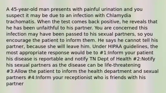 A 45-year-old man presents with painful urination and you suspect it may be due to an infection with Chlamydia trachomatis. When the test comes back positive, he reveals that he has been unfaithful to his partner. You are concerned this infection may have been passed to his sexual partners, so you encourage the patient to inform them. He says he cannot tell his partner, because she will leave him. Under HIPAA guidelines, the most appropriate response would be to #1:Inform your patient his disease is reportable and notify TN Dept of Health #2:Notify his sexual partners as the disease can be life-threatening #3:Allow the patient to inform the health department and sexual partners #4:Inform your receptionist who is friends with his partner