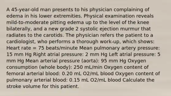 A 45-year-old man presents to his physician complaining of edema in his lower extremities. Physical examination reveals mild-to-moderate pitting edema up to the level of the knee bilaterally, and a new grade 2 systolic ejection murmur that radiates to the carotids. The physician refers the patient to a cardiologist, who performs a thorough work-up, which shows: Heart rate = 75 beats/minute Mean pulmonary artery pressure: 15 mm Hg Right atrial pressure: 2 mm Hg Left atrial pressure: 5 mm Hg Mean arterial pressure (aorta): 95 mm Hg Oxygen consumption (whole body): 250 mL/min Oxygen content of femoral arterial blood: 0.20 mL O2/mL blood Oxygen content of pulmonary arterial blood: 0.15 mL O2/mL blood Calculate the stroke volume for this patient.