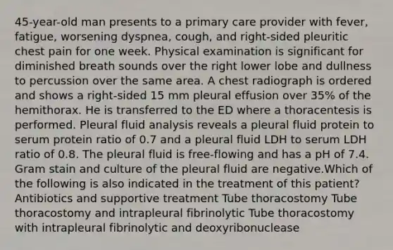 45-year-old man presents to a primary care provider with fever, fatigue, worsening dyspnea, cough, and right-sided pleuritic chest pain for one week. Physical examination is significant for diminished breath sounds over the right lower lobe and dullness to percussion over the same area. A chest radiograph is ordered and shows a right-sided 15 mm pleural effusion over 35% of the hemithorax. He is transferred to the ED where a thoracentesis is performed. Pleural fluid analysis reveals a pleural fluid protein to serum protein ratio of 0.7 and a pleural fluid LDH to serum LDH ratio of 0.8. The pleural fluid is free-flowing and has a pH of 7.4. Gram stain and culture of the pleural fluid are negative.Which of the following is also indicated in the treatment of this patient? Antibiotics and supportive treatment Tube thoracostomy Tube thoracostomy and intrapleural fibrinolytic Tube thoracostomy with intrapleural fibrinolytic and deoxyribonuclease