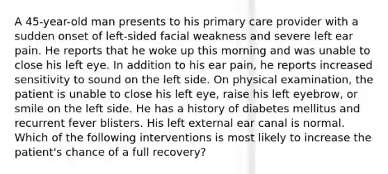 A 45-year-old man presents to his primary care provider with a sudden onset of left-sided facial weakness and severe left ear pain. He reports that he woke up this morning and was unable to close his left eye. In addition to his ear pain, he reports increased sensitivity to sound on the left side. On physical examination, the patient is unable to close his left eye, raise his left eyebrow, or smile on the left side. He has a history of diabetes mellitus and recurrent fever blisters. His left external ear canal is normal. Which of the following interventions is most likely to increase the patient's chance of a full recovery?