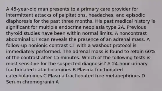 A 45-year-old man presents to a primary care provider for intermittent attacks of palpitations, headaches, and episodic diaphoresis for the past three months. His past medical history is significant for multiple endocrine neoplasia type 2A. Previous thyroid studies have been within normal limits. A noncontrast abdominal CT scan reveals the presence of an adrenal mass. A follow-up nonionic contrast CT with a washout protocol is immediately performed. The adrenal mass is found to retain 60% of the contrast after 15 minutes. Which of the following tests is most sensitive for the suspected diagnosis? A 24-hour urinary fractionated catacholamines B Plasma fractionated catecholamines C Plasma fractionated free metanephrines D Serum chromogranin A