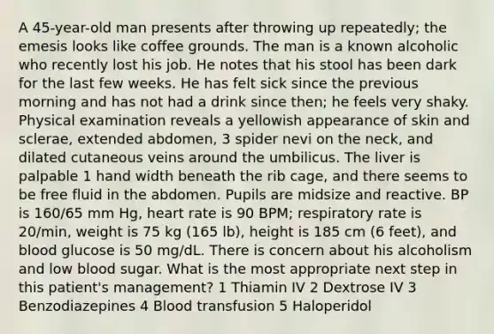 A 45-year-old man presents after throwing up repeatedly; the emesis looks like coffee grounds. The man is a known alcoholic who recently lost his job. He notes that his stool has been dark for the last few weeks. He has felt sick since the previous morning and has not had a drink since then; he feels very shaky. Physical examination reveals a yellowish appearance of skin and sclerae, extended abdomen, 3 spider nevi on the neck, and dilated cutaneous veins around the umbilicus. The liver is palpable 1 hand width beneath the rib cage, and there seems to be free fluid in the abdomen. Pupils are midsize and reactive. BP is 160/65 mm Hg, heart rate is 90 BPM; respiratory rate is 20/min, weight is 75 kg (165 lb), height is 185 cm (6 feet), and blood glucose is 50 mg/dL. There is concern about his alcoholism and low blood sugar. What is the most appropriate next step in this patient's management? 1 Thiamin IV 2 Dextrose IV 3 Benzodiazepines 4 Blood transfusion 5 Haloperidol