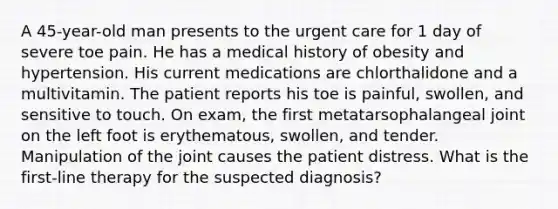 A 45-year-old man presents to the urgent care for 1 day of severe toe pain. He has a medical history of obesity and hypertension. His current medications are chlorthalidone and a multivitamin. The patient reports his toe is painful, swollen, and sensitive to touch. On exam, the first metatarsophalangeal joint on the left foot is erythematous, swollen, and tender. Manipulation of the joint causes the patient distress. What is the first-line therapy for the suspected diagnosis?