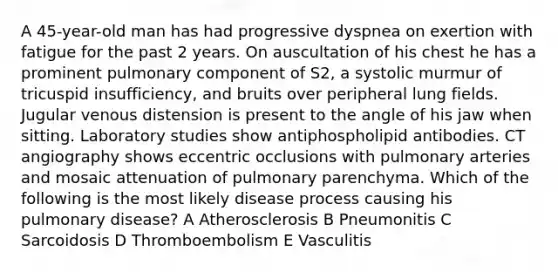 A 45-year-old man has had progressive dyspnea on exertion with fatigue for the past 2 years. On auscultation of his chest he has a prominent pulmonary component of S2, a systolic murmur of tricuspid insufficiency, and bruits over peripheral lung fields. Jugular venous distension is present to the angle of his jaw when sitting. Laboratory studies show antiphospholipid antibodies. CT angiography shows eccentric occlusions with pulmonary arteries and mosaic attenuation of pulmonary parenchyma. Which of the following is the most likely disease process causing his pulmonary disease? A Atherosclerosis B Pneumonitis C Sarcoidosis D Thromboembolism E Vasculitis