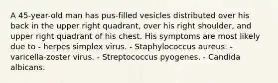 A 45-year-old man has pus-filled vesicles distributed over his back in the upper right quadrant, over his right shoulder, and upper right quadrant of his chest. His symptoms are most likely due to - herpes simplex virus. - Staphylococcus aureus. - varicella-zoster virus. - Streptococcus pyogenes. - Candida albicans.