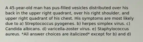 A 45-year-old man has pus-filled vesicles distributed over his back in the upper right quadrant, over his right shoulder, and upper right quadrant of his chest. His symptoms are most likely due to a) Streptococcus pyogenes. b) herpes simplex virus. c) Candida albicans. d) varicella-zoster virus. e) Staphylococcus aureus. *All answer choices are italicized* except for b) and d)