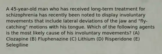 A 45-year-old man who has received long-term treatment for schizophrenia has recently been noted to display involuntary movements that include lateral deviations of the jaw and "fly- catching" motions with his tongue. Which of the following agents is the most likely cause of his involuntary movements? (A) Clozapine (B) Fluphenazine (C) Lithium (D) Risperidone (E) Selegiline