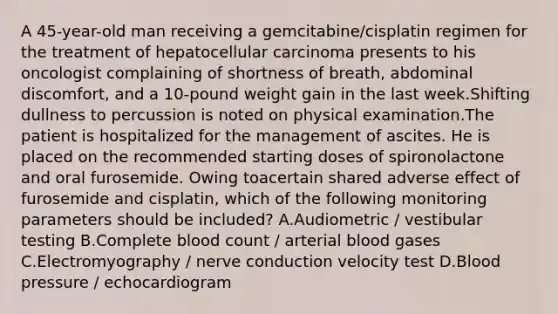 A 45-year-old man receiving a gemcitabine/cisplatin regimen for the treatment of hepatocellular carcinoma presents to his oncologist complaining of shortness of breath, abdominal discomfort, and a 10-pound weight gain in the last week.Shifting dullness to percussion is noted on physical examination.The patient is hospitalized for the management of ascites. He is placed on the recommended starting doses of spironolactone and oral furosemide. Owing toacertain shared adverse effect of furosemide and cisplatin, which of the following monitoring parameters should be included? A.Audiometric / vestibular testing B.Complete blood count / arterial blood gases C.Electromyography / nerve conduction velocity test D.Blood pressure / echocardiogram