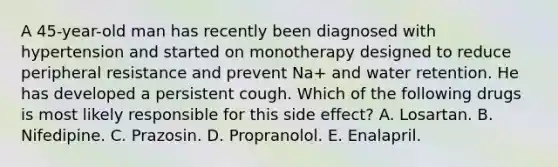 A 45-year-old man has recently been diagnosed with hypertension and started on monotherapy designed to reduce peripheral resistance and prevent Na+ and water retention. He has developed a persistent cough. Which of the following drugs is most likely responsible for this side effect? A. Losartan. B. Nifedipine. C. Prazosin. D. Propranolol. E. Enalapril.