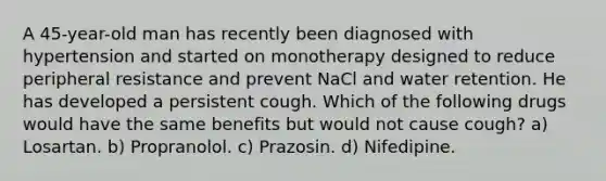 A 45-year-old man has recently been diagnosed with hypertension and started on monotherapy designed to reduce peripheral resistance and prevent NaCl and water retention. He has developed a persistent cough. Which of the following drugs would have the same benefits but would not cause cough? a) Losartan. b) Propranolol. c) Prazosin. d) Nifedipine.