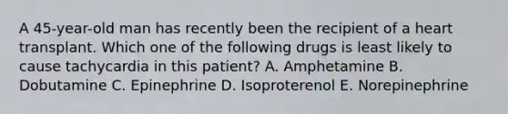 A 45-year-old man has recently been the recipient of a heart transplant. Which one of the following drugs is least likely to cause tachycardia in this patient? A. Amphetamine B. Dobutamine C. Epinephrine D. Isoproterenol E. Norepinephrine